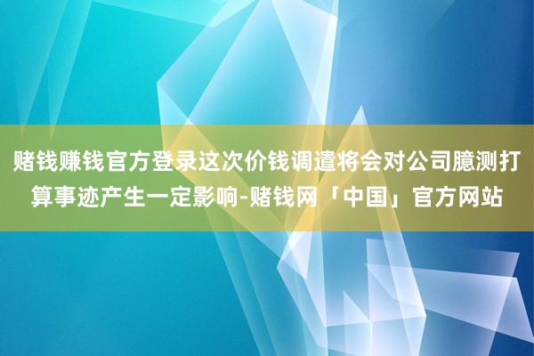 赌钱赚钱官方登录这次价钱调遣将会对公司臆测打算事迹产生一定影响-赌钱网「中国」官方网站