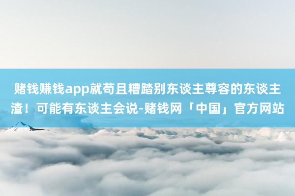 赌钱赚钱app就苟且糟踏别东谈主尊容的东谈主渣!可能有东谈主会说-赌钱网「中国」官方网站