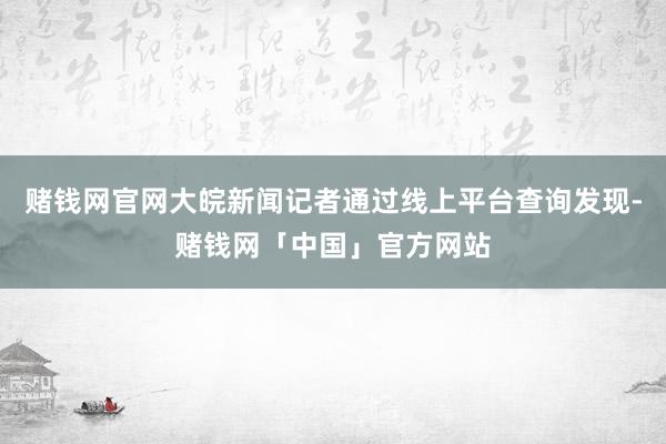 赌钱网官网大皖新闻记者通过线上平台查询发现-赌钱网「中国」官方网站