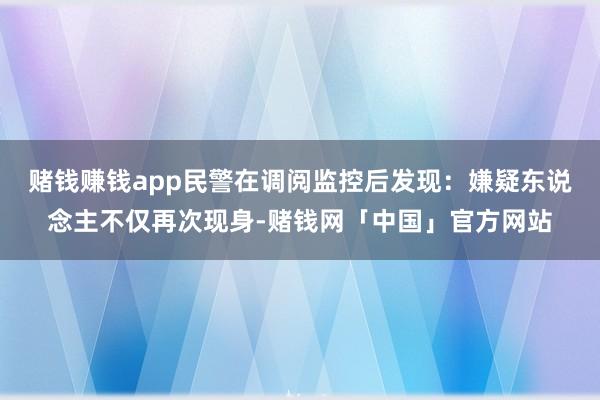赌钱赚钱app民警在调阅监控后发现：嫌疑东说念主不仅再次现身-赌钱网「中国」官方网站