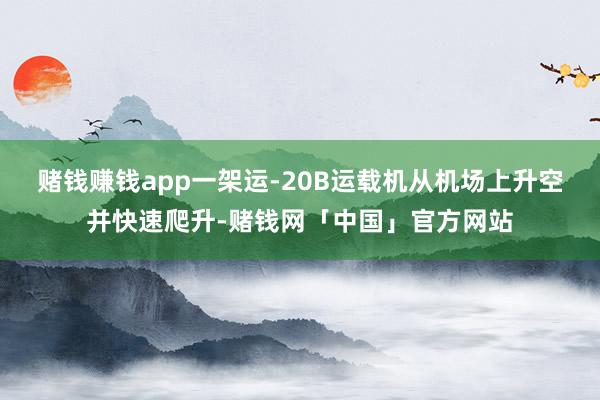 赌钱赚钱app一架运-20B运载机从机场上升空并快速爬升-赌钱网「中国」官方网站