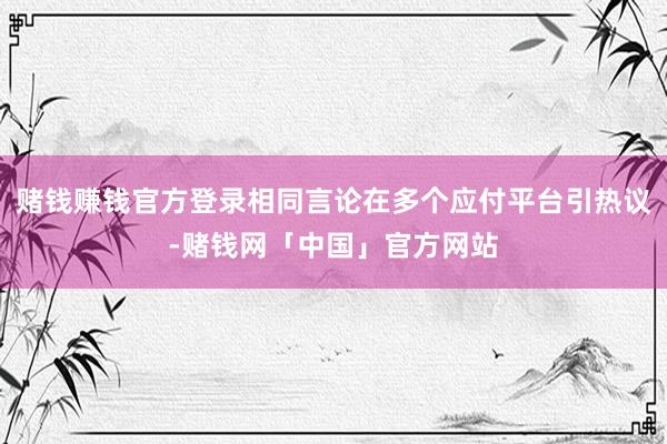 赌钱赚钱官方登录相同言论在多个应付平台引热议-赌钱网「中国」官方网站