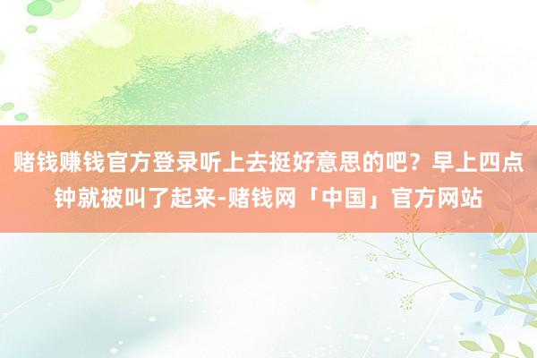 赌钱赚钱官方登录听上去挺好意思的吧?早上四点钟就被叫了起来-赌钱网「中国」官方网站