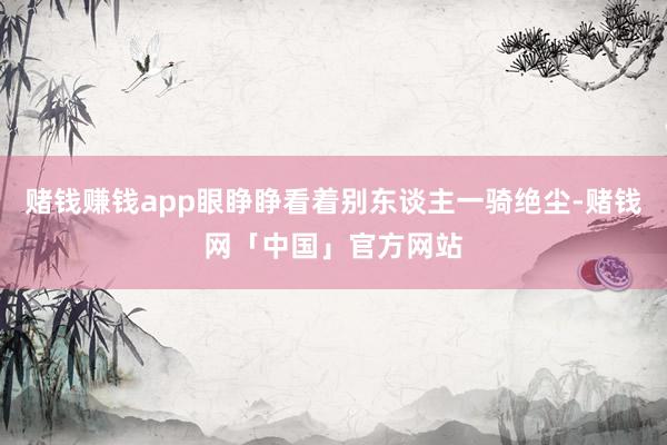赌钱赚钱app眼睁睁看着别东谈主一骑绝尘-赌钱网「中国」官方网站