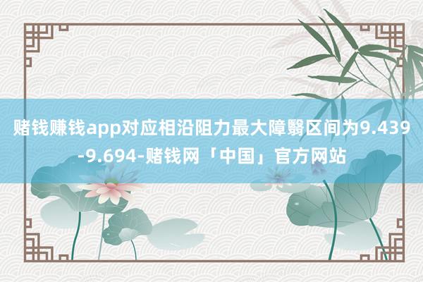 赌钱赚钱app对应相沿阻力最大障翳区间为9.439-9.694-赌钱网「中国」官方网站