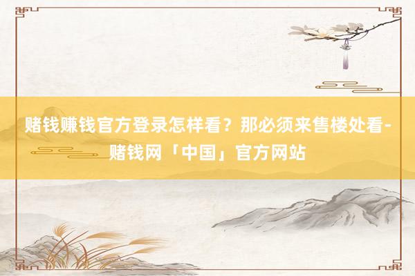 赌钱赚钱官方登录　　怎样看？那必须来售楼处看-赌钱网「中国」官方网站