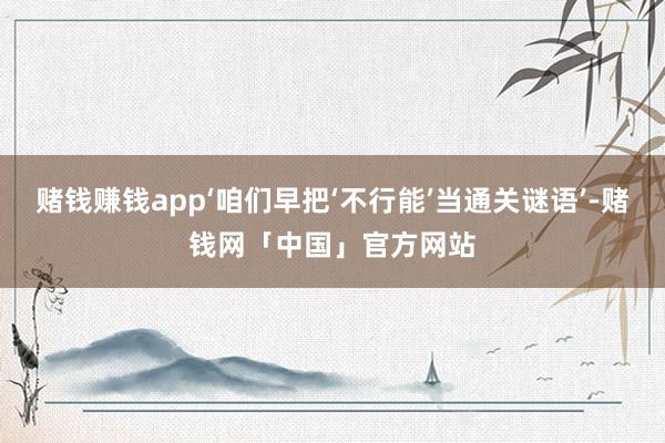 赌钱赚钱app‘咱们早把‘不行能’当通关谜语’-赌钱网「中国」官方网站