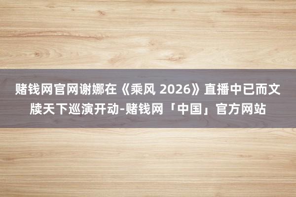 赌钱网官网谢娜在《乘风 2026》直播中已而文牍天下巡演开动-赌钱网「中国」官方网站