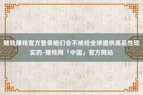 赌钱赚钱官方登录咱们会不绝给全球提供高品性现实的-赌钱网「中国」官方网站
