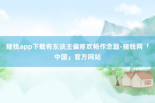 赌钱app下载有东谈主偏疼欢畅作念题-赌钱网「中国」官方网站
