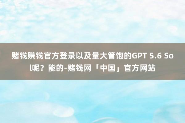 赌钱赚钱官方登录以及量大管饱的GPT 5.6 Sol呢？能的-赌钱网「中国」官方网站