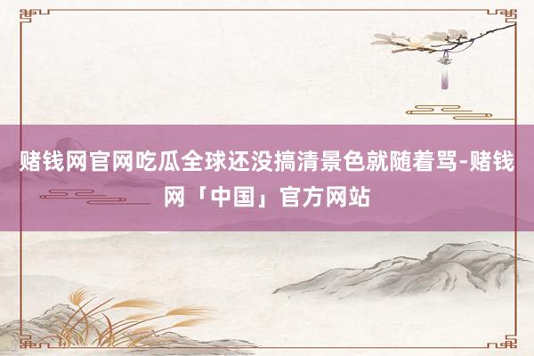 赌钱网官网吃瓜全球还没搞清景色就随着骂-赌钱网「中国」官方网站