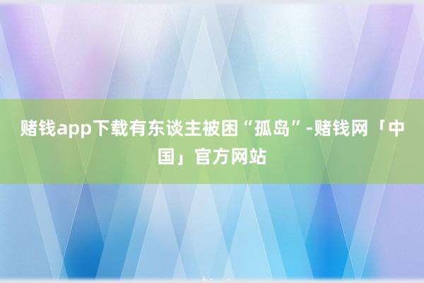 赌钱app下载有东谈主被困“孤岛”-赌钱网「中国」官方网站