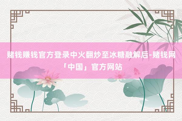 赌钱赚钱官方登录中火翻炒至冰糖融解后-赌钱网「中国」官方网站