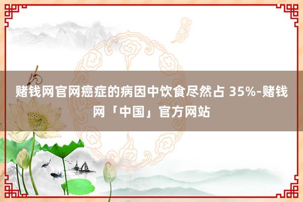 赌钱网官网癌症的病因中饮食尽然占 35%-赌钱网「中国」官方网站