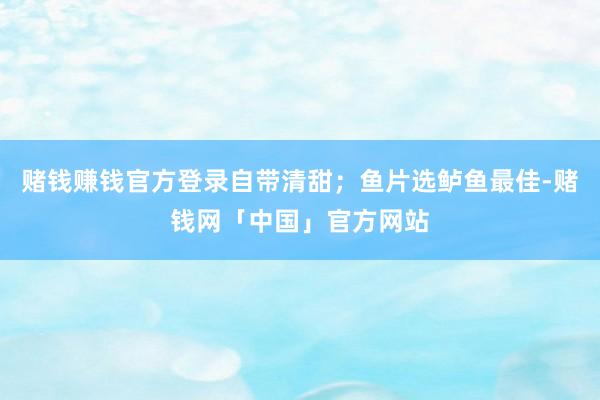 赌钱赚钱官方登录自带清甜;鱼片选鲈鱼最佳-赌钱网「中国」官方网站