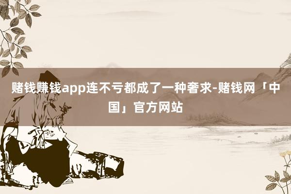 赌钱赚钱app连不亏都成了一种奢求-赌钱网「中国」官方网站