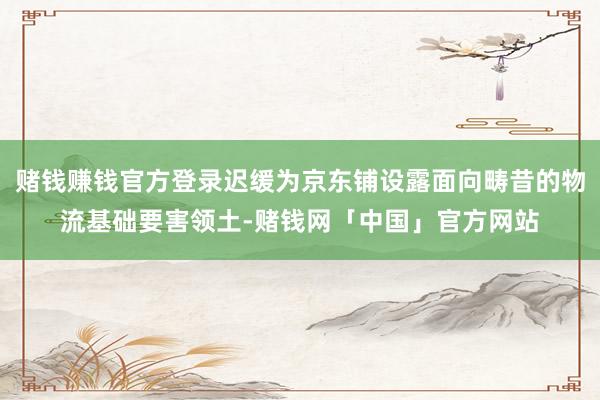 赌钱赚钱官方登录迟缓为京东铺设露面向畴昔的物流基础要害领土-赌钱网「中国」官方网站