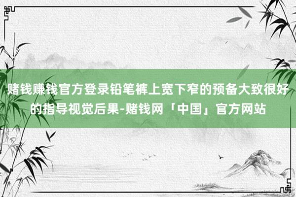赌钱赚钱官方登录铅笔裤上宽下窄的预备大致很好的指导视觉后果-赌钱网「中国」官方网站