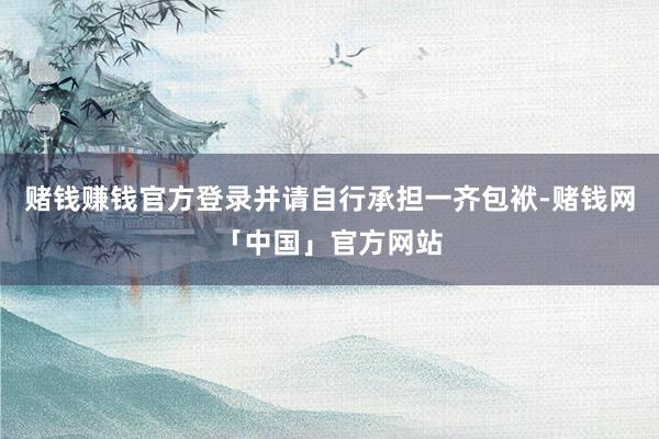 赌钱赚钱官方登录并请自行承担一齐包袱-赌钱网「中国」官方网站