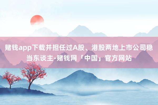 赌钱app下载并担任过A股、港股两地上市公司稳当东谈主-赌钱网「中国」官方网站