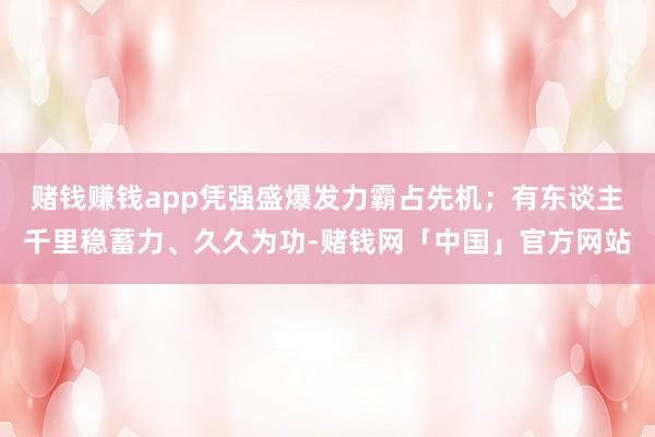 赌钱赚钱app凭强盛爆发力霸占先机；有东谈主千里稳蓄力、久久为功-赌钱网「中国」官方网站