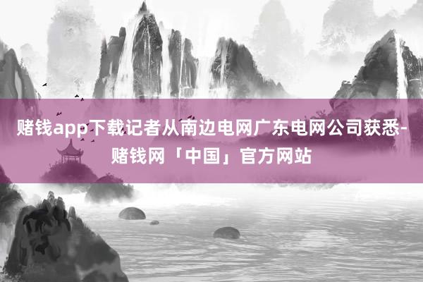 赌钱app下载记者从南边电网广东电网公司获悉-赌钱网「中国」官方网站