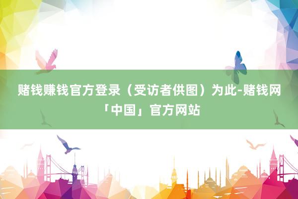 赌钱赚钱官方登录（受访者供图）　　为此-赌钱网「中国」官方网站