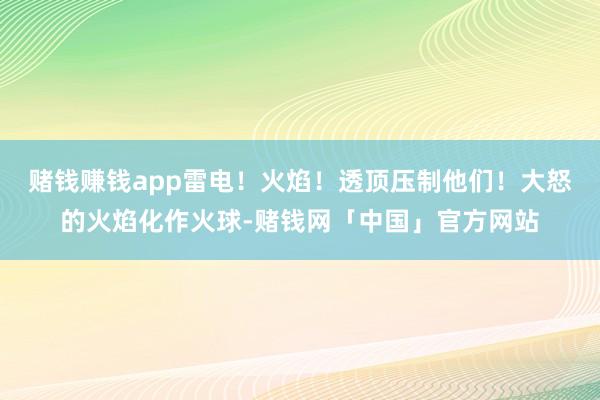 赌钱赚钱app雷电！火焰！透顶压制他们！大怒的火焰化作火球-赌钱网「中国」官方网站