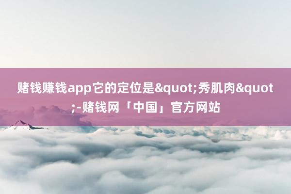 赌钱赚钱app它的定位是"秀肌肉"-赌钱网「中国」官方网站