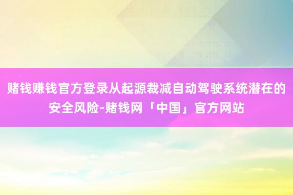 赌钱赚钱官方登录从起源裁减自动驾驶系统潜在的安全风险-赌钱网「中国」官方网站