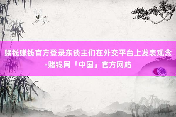 赌钱赚钱官方登录东谈主们在外交平台上发表观念-赌钱网「中国」官方网站