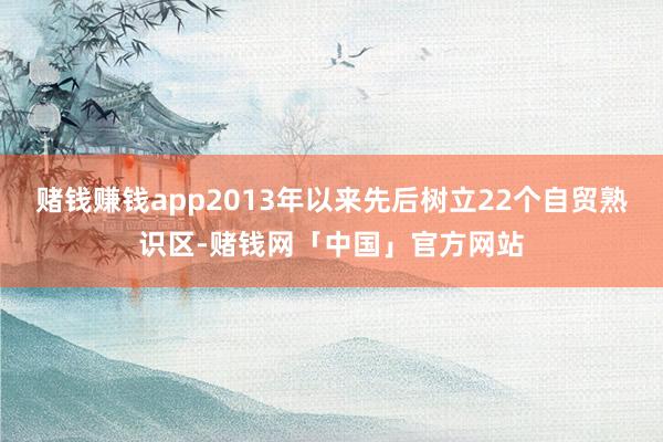 赌钱赚钱app2013年以来先后树立22个自贸熟识区-赌钱网「中国」官方网站