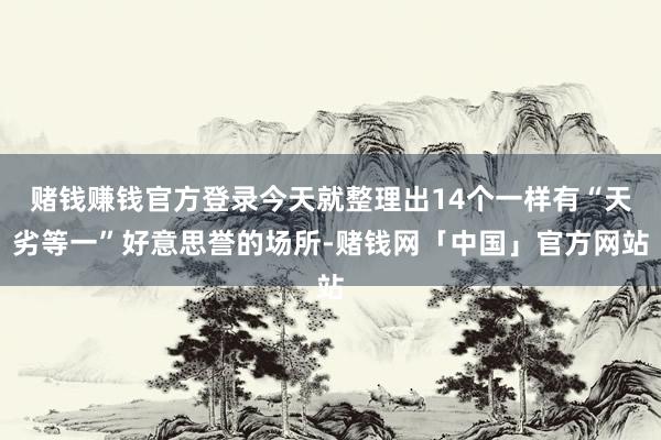 赌钱赚钱官方登录今天就整理出14个一样有“天劣等一”好意思誉的场所-赌钱网「中国」官方网站