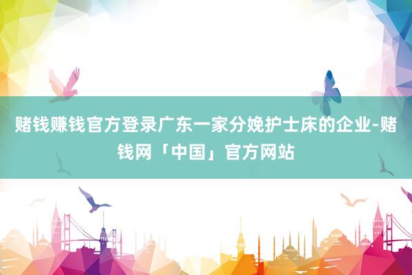 赌钱赚钱官方登录广东一家分娩护士床的企业-赌钱网「中国」官方网站
