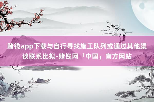 赌钱app下载与自行寻找施工队列或通过其他渠谈联系比拟-赌钱网「中国」官方网站