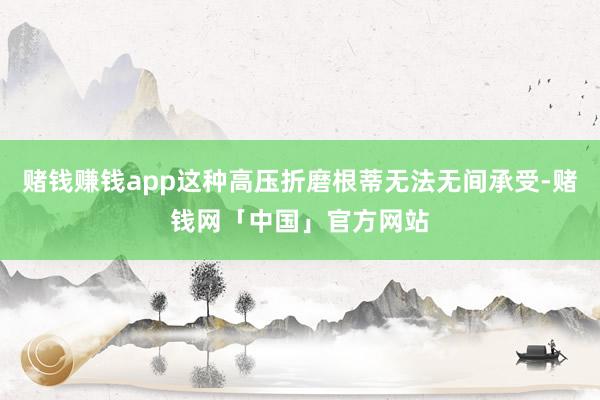 赌钱赚钱app这种高压折磨根蒂无法无间承受-赌钱网「中国」官方网站