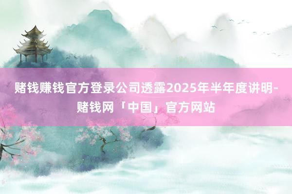 赌钱赚钱官方登录公司透露2025年半年度讲明-赌钱网「中国」官方网站