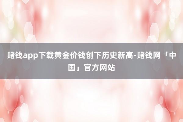 赌钱app下载黄金价钱创下历史新高-赌钱网「中国」官方网站