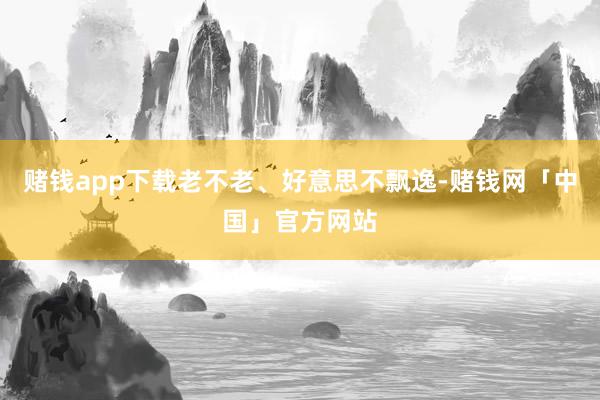 赌钱app下载老不老、好意思不飘逸-赌钱网「中国」官方网站