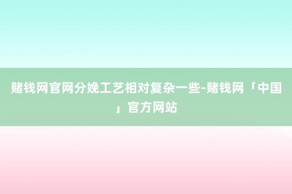 赌钱网官网分娩工艺相对复杂一些-赌钱网「中国」官方网站