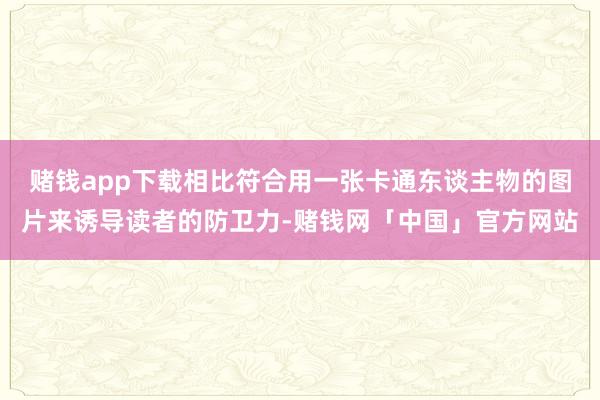 赌钱app下载相比符合用一张卡通东谈主物的图片来诱导读者的防卫力-赌钱网「中国」官方网站