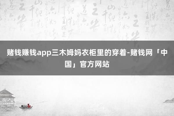 赌钱赚钱app三木姆妈衣柜里的穿着-赌钱网「中国」官方网站