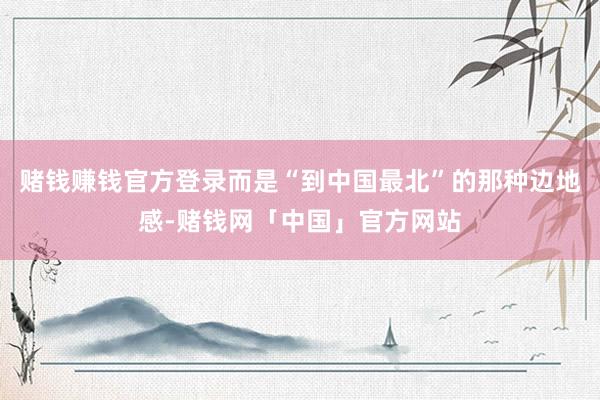 赌钱赚钱官方登录而是“到中国最北”的那种边地感-赌钱网「中国」官方网站