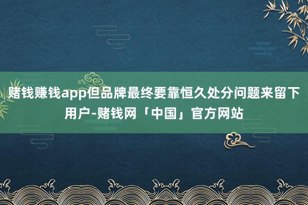 赌钱赚钱app但品牌最终要靠恒久处分问题来留下用户-赌钱网「中国」官方网站