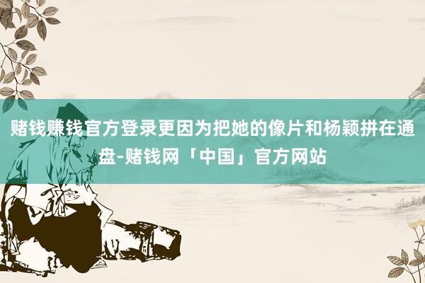 赌钱赚钱官方登录更因为把她的像片和杨颖拼在通盘-赌钱网「中国」官方网站