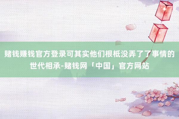 赌钱赚钱官方登录可其实他们根柢没弄了了事情的世代相承-赌钱网「中国」官方网站