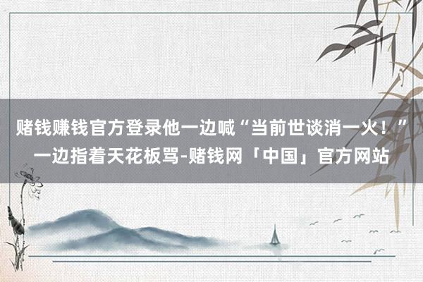 赌钱赚钱官方登录他一边喊“当前世谈消一火！”一边指着天花板骂-赌钱网「中国」官方网站