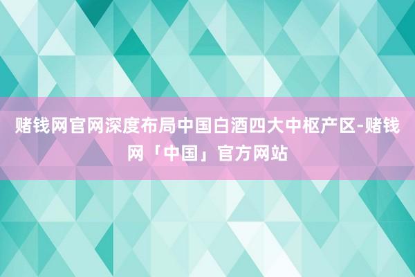 赌钱网官网深度布局中国白酒四大中枢产区-赌钱网「中国」官方网站