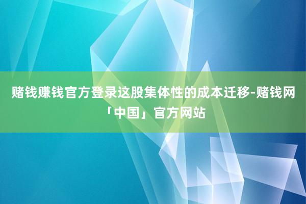 赌钱赚钱官方登录这股集体性的成本迁移-赌钱网「中国」官方网站